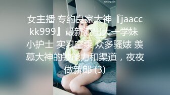 女主播 专约良家大神『jaacckk999』最新流出大一学妹 小护士 实习空乘 众多骚婊 羡慕大神的钞能力和渠道，夜夜做新郎 (3)