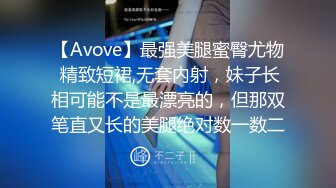 【Avove】最强美腿蜜臀尤物 精致短裙,无套内射，妹子长相可能不是最漂亮的，但那双笔直又长的美腿绝对数一数二