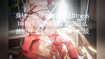 身材一级棒女神嫩模〖fitnessbaby〗没想到到了酒店这么放的开，性感蜂腰翘臀，顶级尤物反差婊