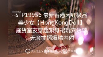 STP19956 最新香港网红极品美少女【HongKongDoll】骚货室友穿超紧身裙玩穴诱惑 无套抽插爆精内射