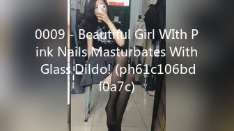 0009 - Beautiful Girl WIth Pink Nails Masturbates With Glass Dildo! (ph61c106bdf0a7c)