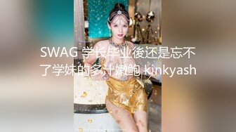 SWAG 学长毕业後还是忘不了学妹的多汁嫩鲍 kinkyash