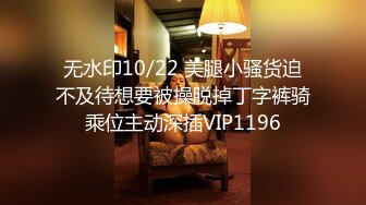 无水印10/22 美腿小骚货迫不及待想要被操脱掉丁字裤骑乘位主动深插VIP1196