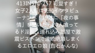 413INSTC-257 可愛すぎ！女子2人組に街頭インタビューナンパ！19才に「夜の事情」を聞いたら20人喰ってるド淫乱。連れ込み部屋で激震ピストンで連続絶頂しまくるエロエロ娘 (白石かんな)