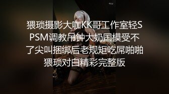 猥琐摄影大咖KK哥工作室轻SPSM调教吊钟大奶国模受不了尖叫捆绑后老规矩吃屌啪啪猥琐对白精彩完整版