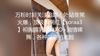 万粉时刻关注追踪！外站非常火爆，顶级BJ网红【soraa3】袒胸露乳模拟XO+激情裸舞，各种高潮销魂脸