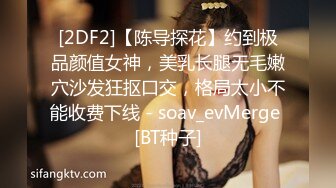 [2DF2]【陈导探花】约到极品颜值女神，美乳长腿无毛嫩穴沙发狂抠口交，格局太小不能收费下线 - soav_evMerge [BT种子]