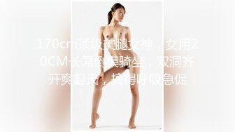 170cm顶级美腿女神，女用20CM长屌倒模骑坐，双洞齐开爽翻天，搞得呼吸急促