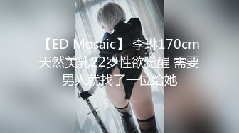 【ED Mosaic】 李琳170cm天然美乳22岁性欲觉醒 需要男人就找了一位给她