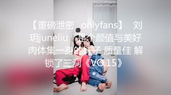 【重磅泄密✨onlyfans】⭐刘玥juneliu⭐ 是个颜值与美好肉体集一身的妹子 质量佳 解锁了三洞《VO.15》